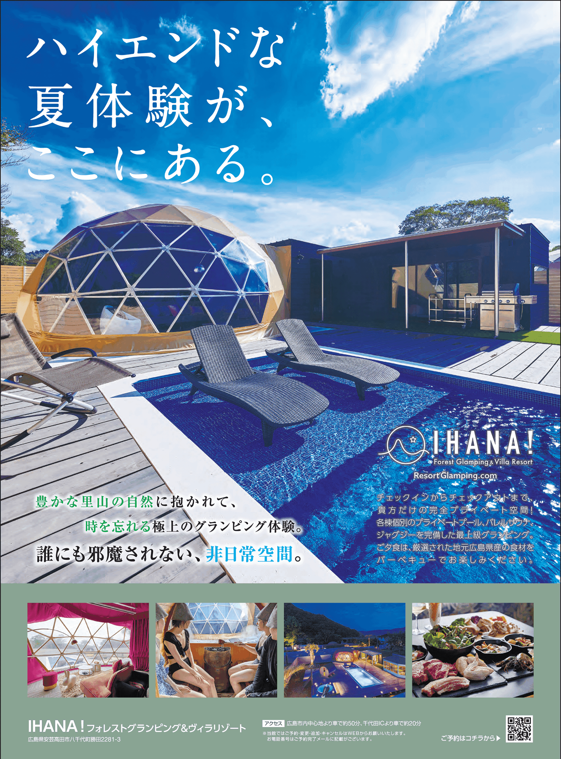 ハイエンドな 夏体験が、ここにある。豊かな里山の自然に抱かれて、時を忘れる極上のグランピング体験。誰にも邪魔されない、 非日常空間。IHANA! Forest Glamping & Villa Resort Resort Glamping.com チェックインからチェックアウトまで、貴方だけの完全プライベート空間! 各棟個別のプライベートプール、バレルサウナ、ジャグジーを完備した最上級グランピング。 ご夕食は、厳選された地元広島県産の食材をバーベキューでお楽しみください。IHANA! フォレストグランピング&ヴィラリゾート広島県安芸高田市八千代町勝田 2281-3 アクセス 広島市内中心地より車で約50分、千代田ICより車で約20分 ※当館ではご予約・変更・追加・キャンセルはWEBからお願いいたします。 お電話番号はご予約完了メールに記載がございます。ご予約はコチラから